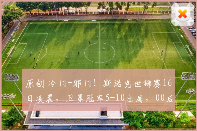 原创 冷门+邪门！斯诺克世锦赛16日凌晨，卫冕冠军5-10出局，00后小将无缘逆转