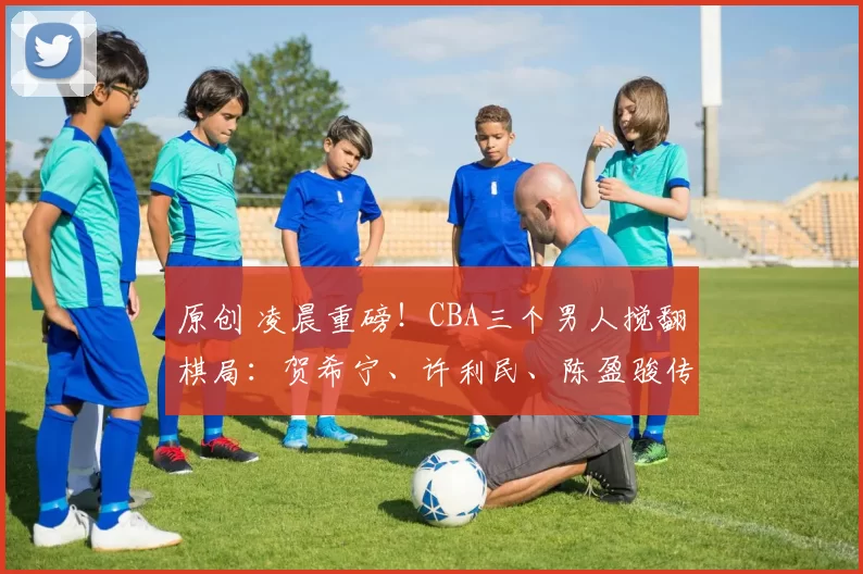 原创 凌晨重磅！CBA三个男人搅翻棋局：贺希宁、许利民、陈盈骏传来最新消息！