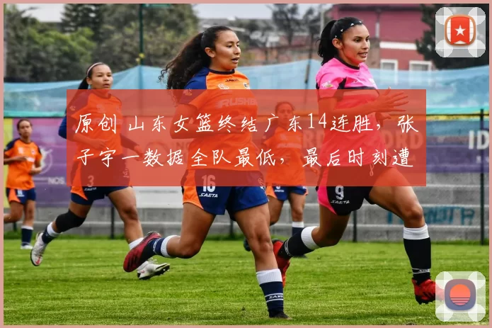 原创 山东女篮终结广东14连胜，张子宇一数据全队最低，最后时刻遭弃用