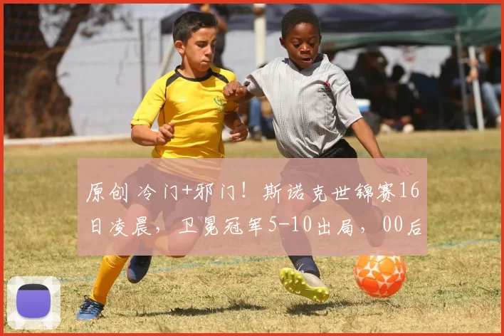 原创 冷门+邪门！斯诺克世锦赛16日凌晨，卫冕冠军5-10出局，00后小将无缘逆转