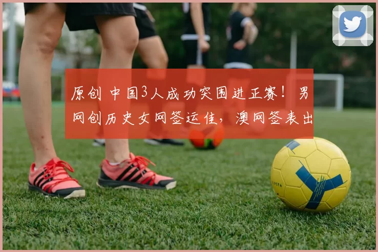 原创 中国3人成功突围进正赛！男网创历史女网签运佳，澳网签表出炉