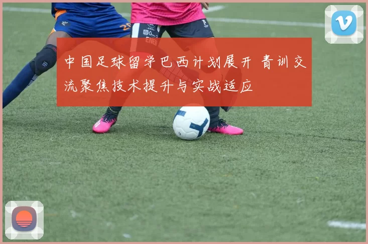 中国足球留学巴西计划展开 青训交流聚焦技术提升与实战适应