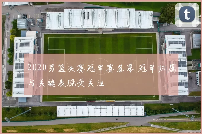 2020男篮决赛冠军赛落幕 冠军归属与关键表现受关注