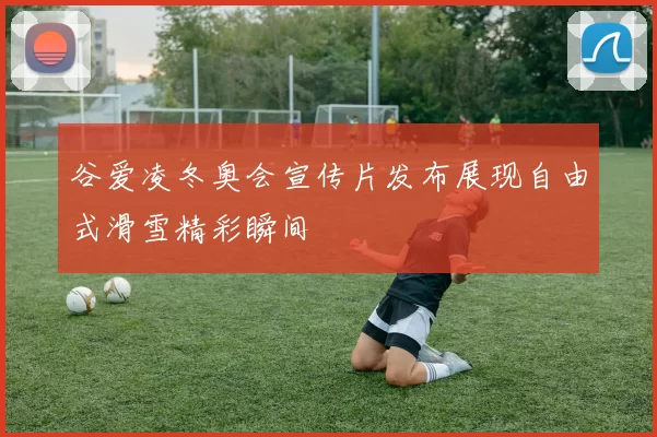 谷爱凌冬奥会宣传片发布展现自由式滑雪精彩瞬间