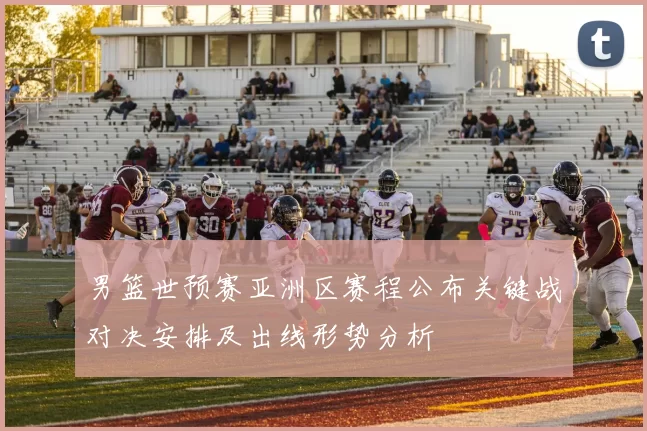 男篮世预赛亚洲区赛程公布关键战对决安排及出线形势分析