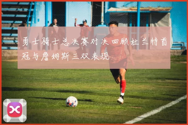 勇士骑士总决赛对决回顾杜兰特首冠与詹姆斯三双表现