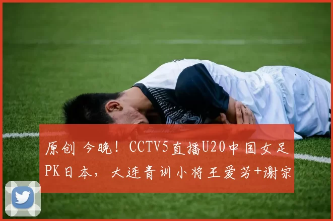 原创 今晚！CCTV5直播U20中国女足PK日本，大连青训小将王爱芳+谢宗梅领衔出战，冲击亚洲杯决赛