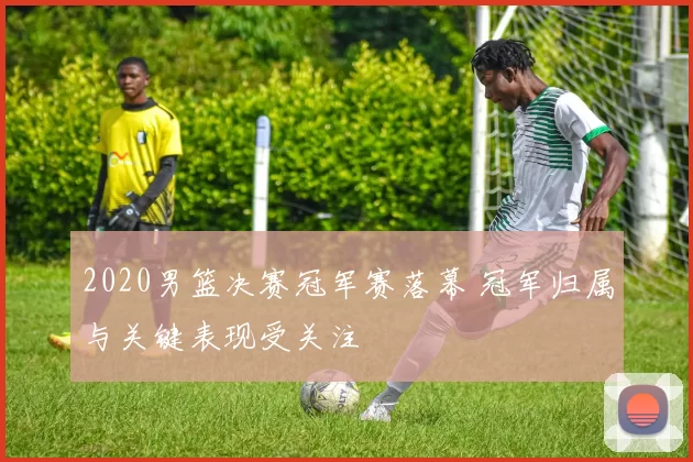 2020男篮决赛冠军赛落幕 冠军归属与关键表现受关注