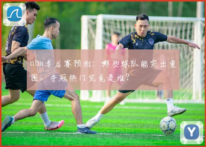 nba季后赛预测：哪些球队能突出重围，夺冠热门究竟是谁？