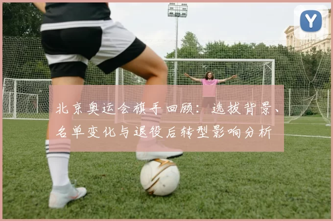 北京奥运会旗手回顾：选拔背景、名单变化与退役后转型影响分析