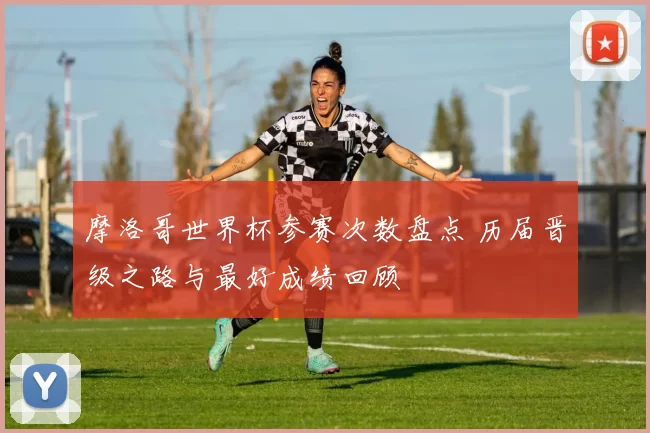 摩洛哥世界杯参赛次数盘点 历届晋级之路与最好成绩回顾