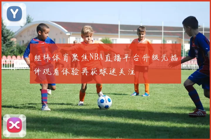 经纬体育聚焦NBA直播平台升级无插件观看体验再获球迷关注