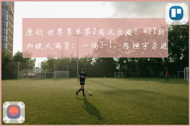 原创 世界男单第2淘汰出局！WTT新加坡大满贯：一场3-1，陈垣宇杀进8强