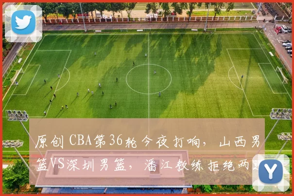 原创 CBA第36轮今夜打响,山西男篮VS深圳男篮,潘江教练拒绝两连败