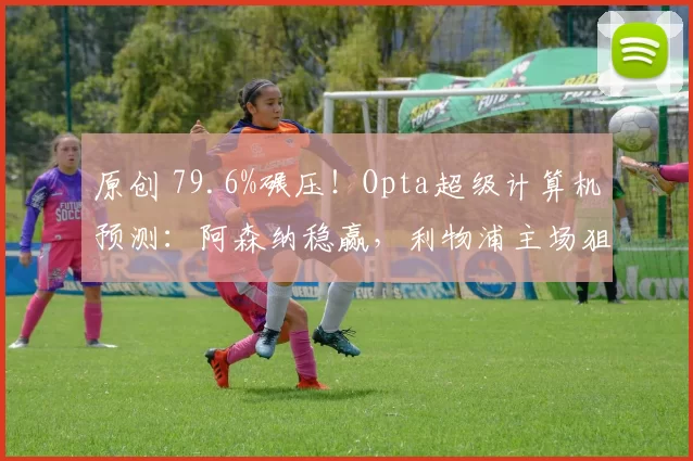 原创 79.6%碾压！Opta超级计算机预测：阿森纳稳赢，利物浦主场狙击曼城