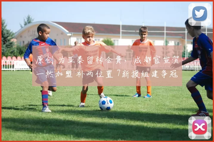 原创 为亚泰留转会费，成都官宣贺一然加盟 补两位置 7新援组建争冠阵容