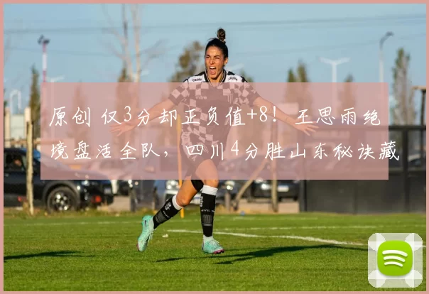 原创 仅3分却正负值+8！王思雨绝境盘活全队，四川4分胜山东秘诀藏在哪