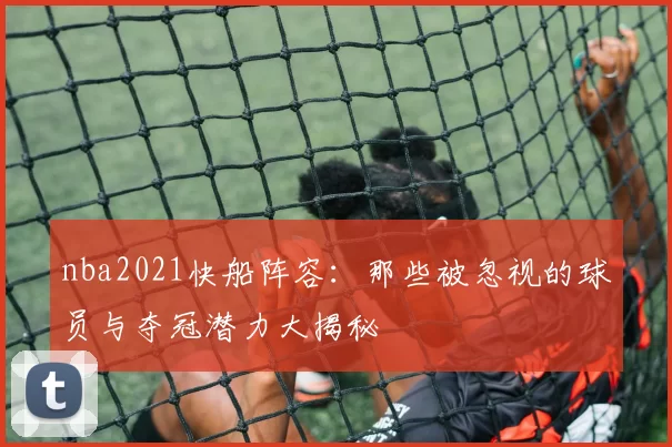 nba2021快船阵容：那些被忽视的球员与夺冠潜力大揭秘