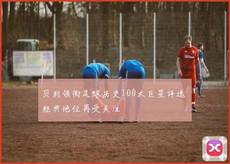 贝利领衔足球历史100大巨星评选 经典地位再受关注