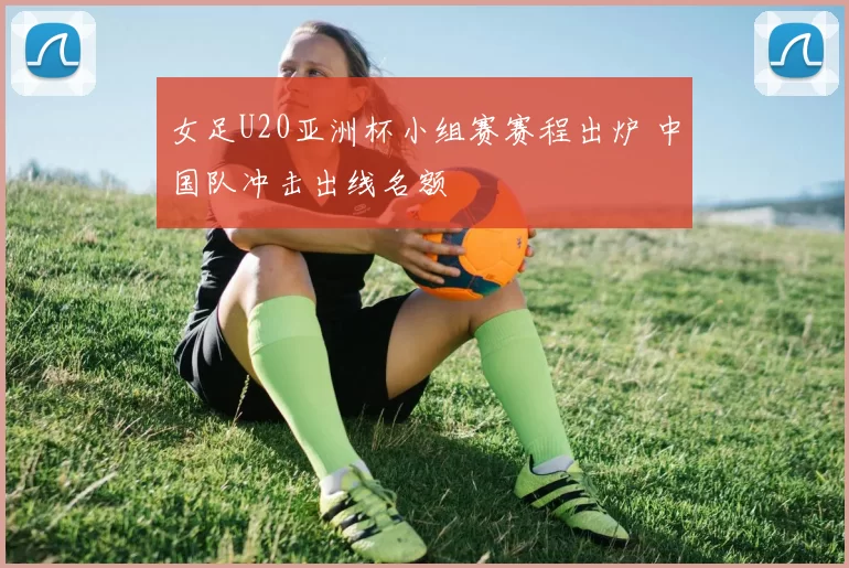 女足U20亚洲杯小组赛赛程出炉 中国队冲击出线名额