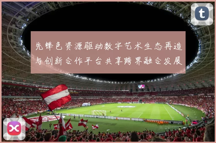 先锋色资源驱动数字艺术生态再造与创新合作平台共享跨界融合发展新篇章