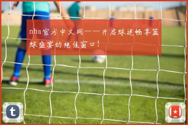 nba官方中文网——开启球迷畅享篮球盛宴的绝佳窗口！