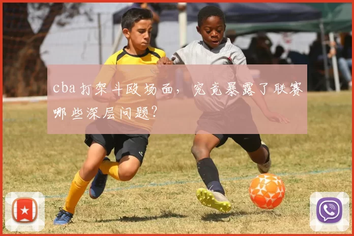 cba打架斗殴场面，究竟暴露了联赛哪些深层问题？