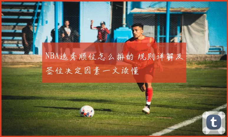NBA选秀顺位怎么排的 规则详解及签位决定因素一文读懂