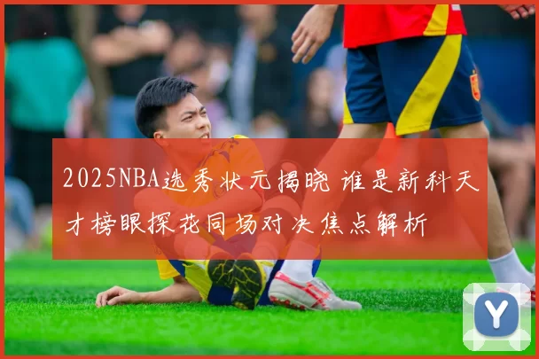 2025NBA选秀状元揭晓 谁是新科天才榜眼探花同场对决焦点解析