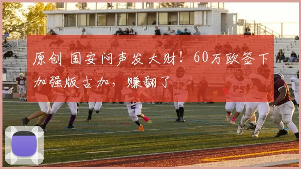 原创 国安闷声发大财！60万欧签下加强版古加，赚翻了