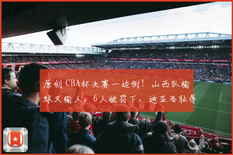 原创 CBA杯决赛一边倒！山西队输球又输人，6人被罚下，迪亚洛耻辱一战