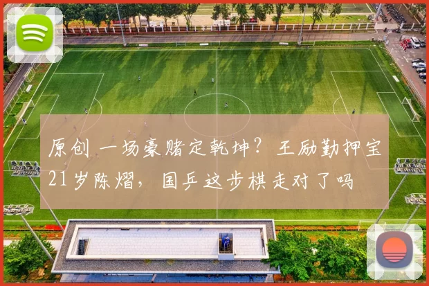 原创 一场豪赌定乾坤？王励勤押宝21岁陈熠，国乒这步棋走对了吗