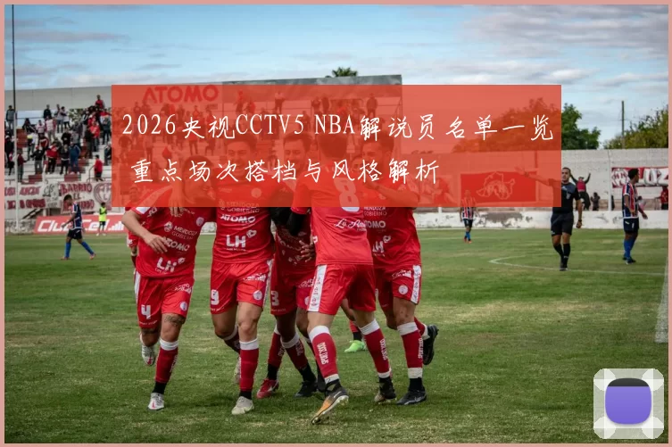 2026央视CCTV5 NBA解说员名单一览 重点场次搭档与风格解析