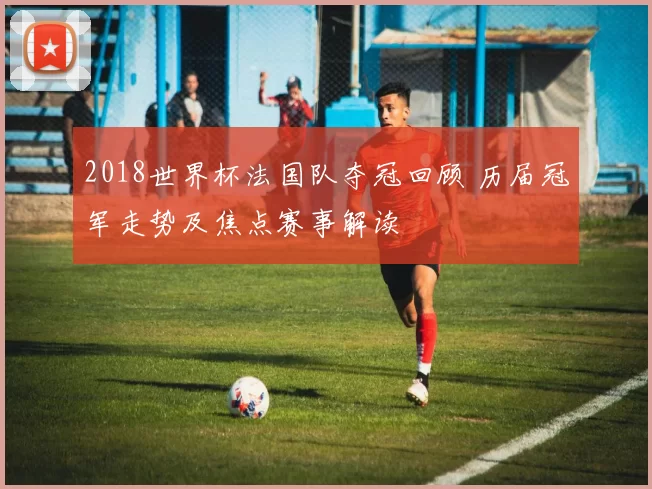 2018世界杯法国队夺冠回顾 历届冠军走势及焦点赛事解读