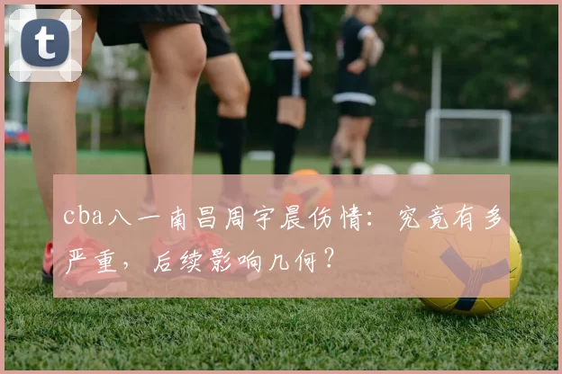 cba八一南昌周宇晨伤情：究竟有多严重，后续影响几何？