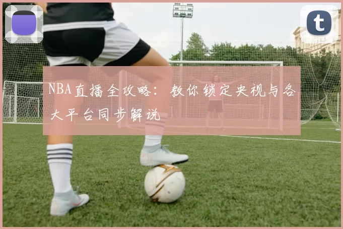 NBA直播全攻略：教你锁定央视与各大平台同步解说