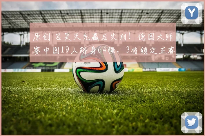 原创 吕昊天先赢后失利！德国大师赛中国19人跻身64强，3将锁定正赛席位