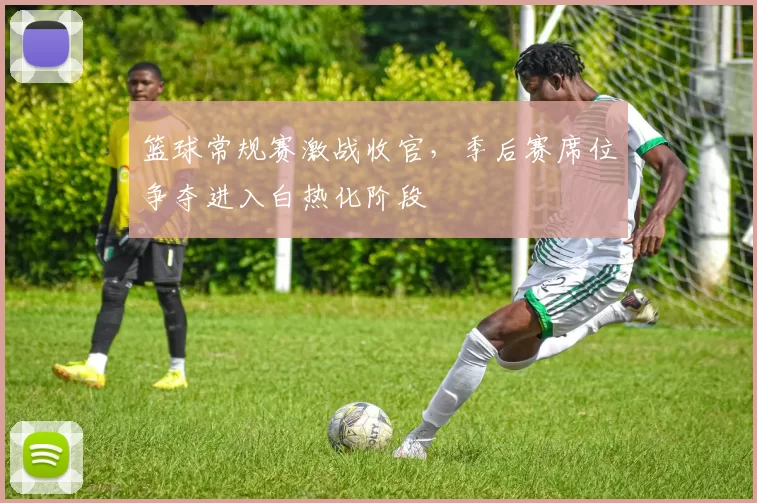 篮球常规赛激战收官，季后赛席位争夺进入白热化阶段