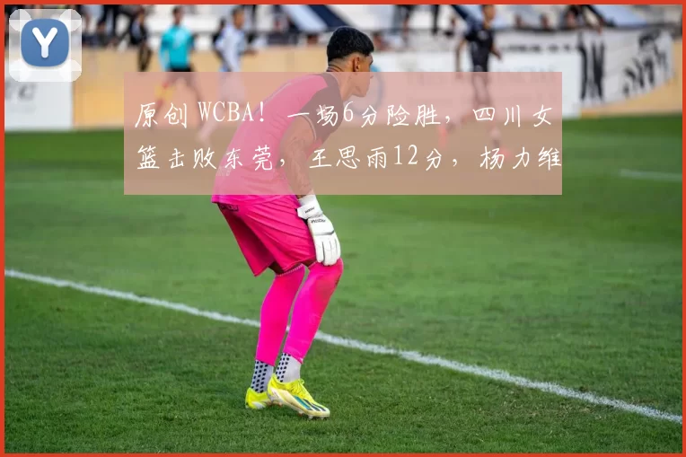 原创 WCBA！一场6分险胜，四川女篮击败东莞，王思雨12分，杨力维21分