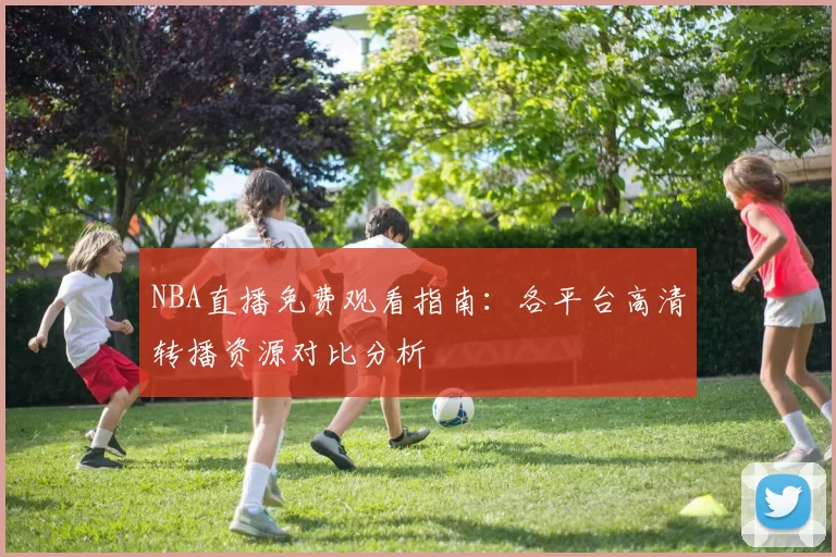NBA直播免费观看指南：各平台高清转播资源对比分析