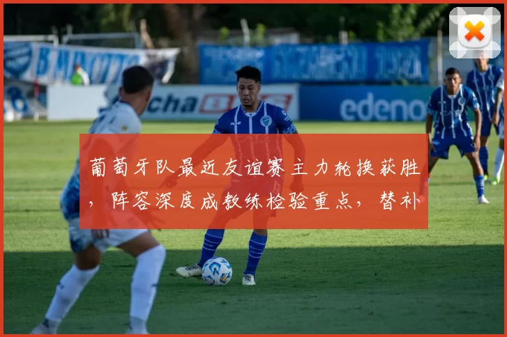 葡萄牙队最近友谊赛主力轮换获胜，阵容深度成教练检验重点，替补贡献突出