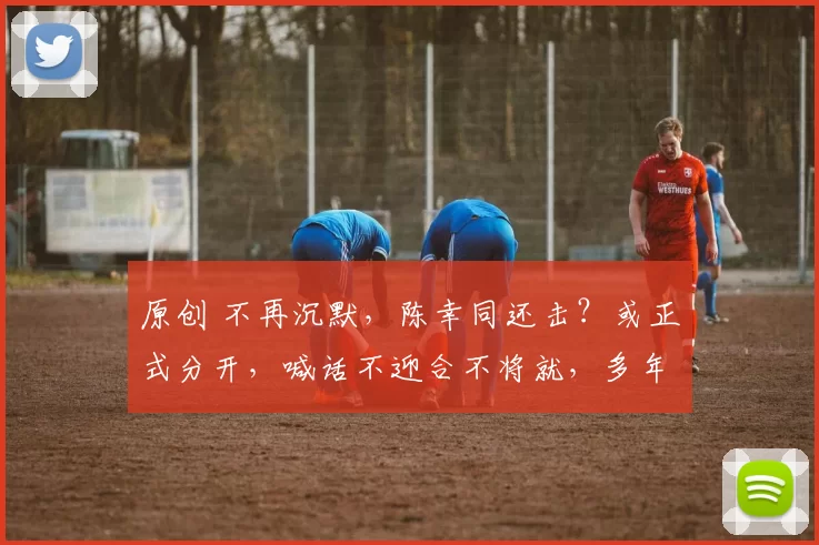 原创 不再沉默，陈幸同还击？或正式分开，喊话不迎合不将就，多年坚持白费