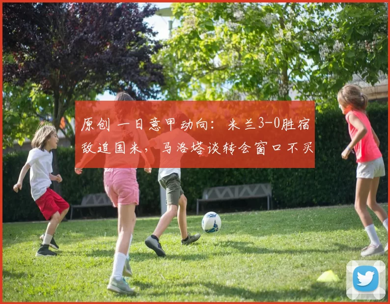 原创 一日意甲动向：米兰3-0胜宿敌追国米，马洛塔谈转会窗口不买人