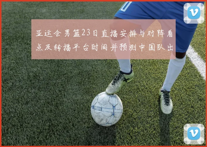 亚运会男篮23日直播安排与对阵看点及转播平台时间并预测中国队出场