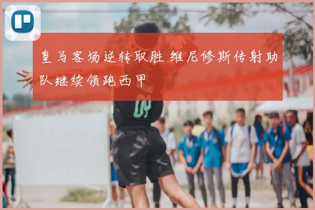 皇马客场逆转取胜 维尼修斯传射助队继续领跑西甲