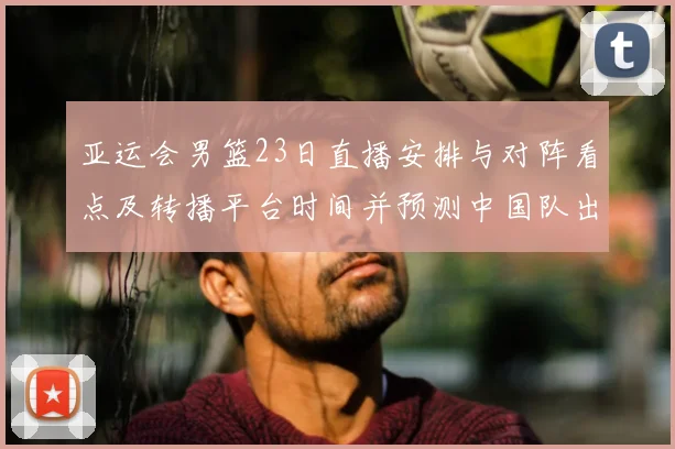 亚运会男篮23日直播安排与对阵看点及转播平台时间并预测中国队出场