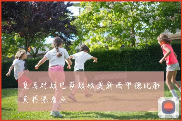 皇马对战巴萨战绩更新西甲德比胜负再添看点