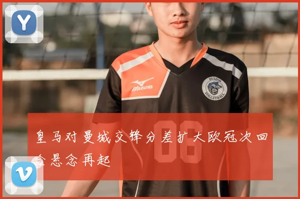 皇马对曼城交锋分差扩大欧冠次回合悬念再起