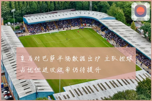 皇马对巴萨半场数据出炉 主队控球占优但进攻效率仍待提升