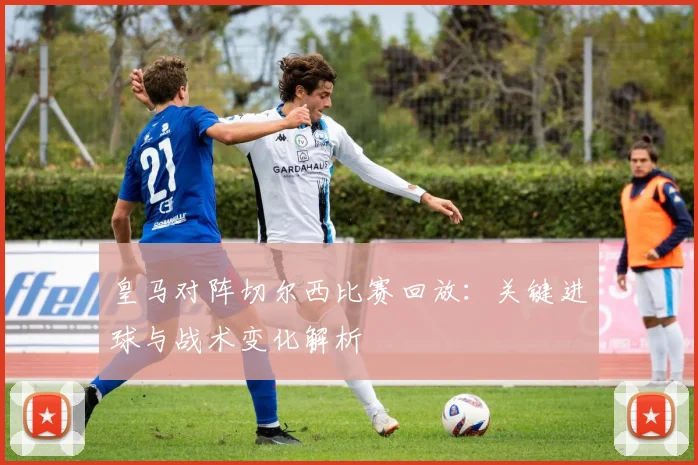 皇马对阵切尔西比赛回放：关键进球与战术变化解析